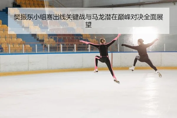 樊振东小组赛出线关键战与马龙潜在巅峰对决全面展望