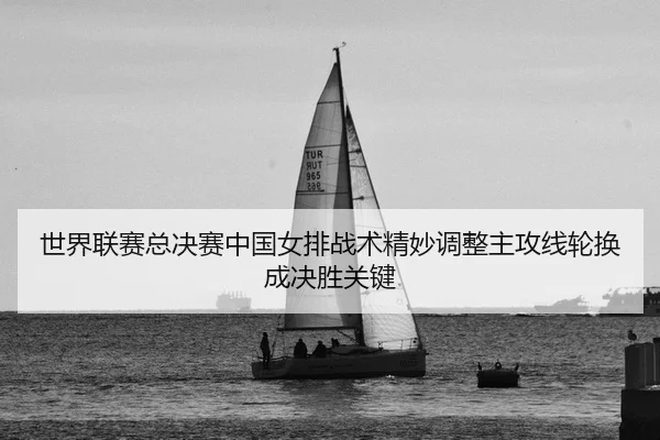 世界联赛总决赛中国女排战术精妙调整主攻线轮换成决胜关键